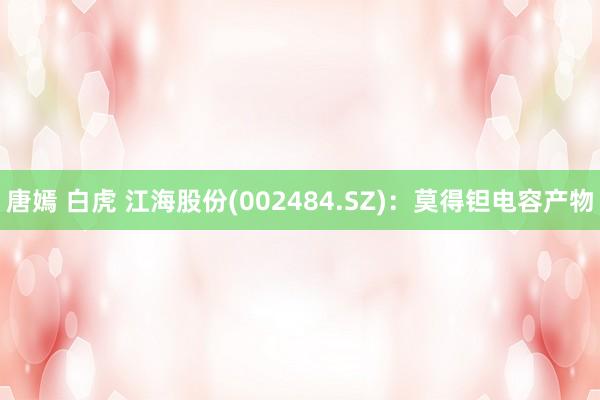 唐嫣 白虎 江海股份(002484.SZ)：莫得钽电容产物