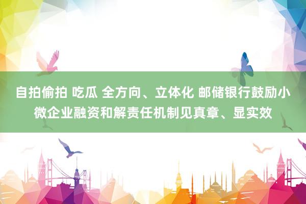自拍偷拍 吃瓜 全方向、立体化 邮储银行鼓励小微企业融资和解责任机制见真章、显实效