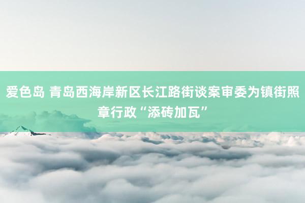 爱色岛 青岛西海岸新区长江路街谈案审委为镇街照章行政“添砖加瓦”