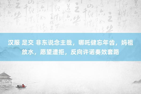 汉服 足交 非东说念主哉，哪吒健忘年齿，妈祖放水，愿望遭拒，反向许诺奏效套路