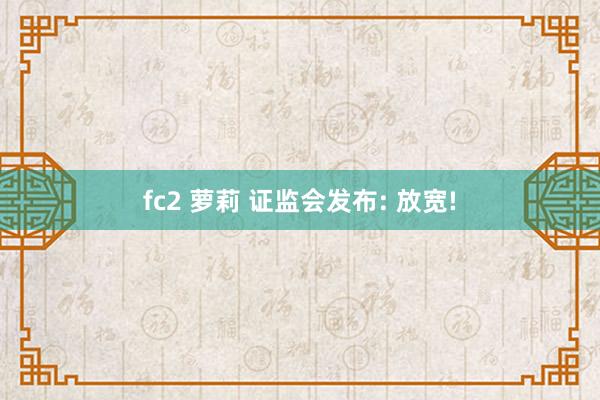 fc2 萝莉 证监会发布: 放宽!