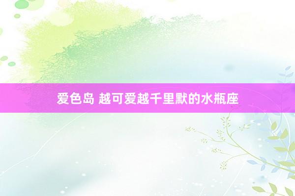 爱色岛 越可爱越千里默的水瓶座