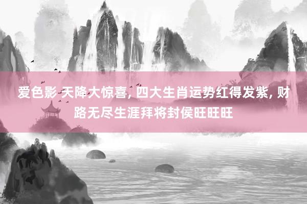 爱色影 天降大惊喜， 四大生肖运势红得发紫， 财路无尽生涯拜将封侯旺旺旺