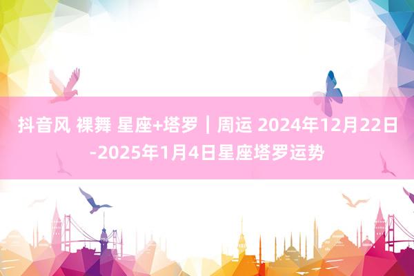 抖音风 裸舞 星座+塔罗︱周运 2024年12月22日-2025年1月4日星座塔罗运势