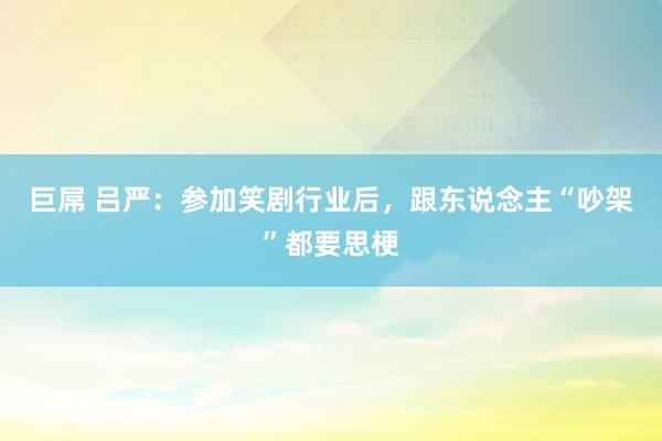 巨屌 吕严：参加笑剧行业后，跟东说念主“吵架”都要思梗