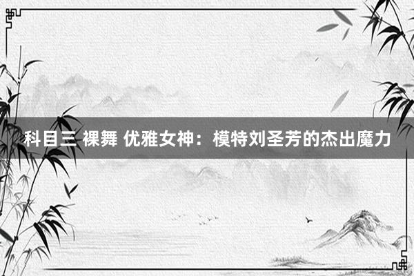 科目三 裸舞 优雅女神：模特刘圣芳的杰出魔力