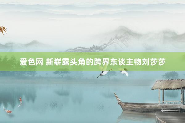 爱色网 新崭露头角的跨界东谈主物刘莎莎