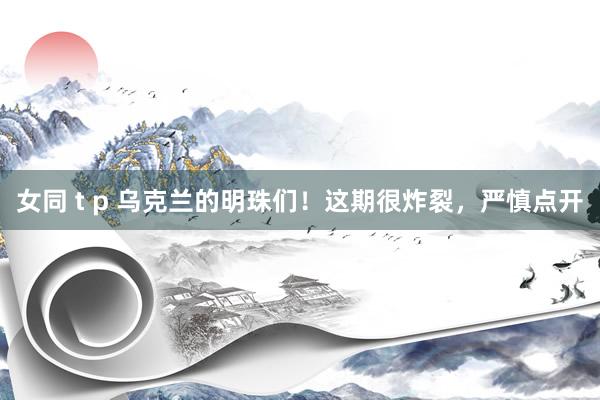 女同 t p 乌克兰的明珠们！这期很炸裂，严慎点开