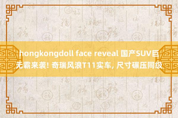 hongkongdoll face reveal 国产SUV巨无霸来袭! 奇瑞风浪T11实车， 尺寸碾压同级