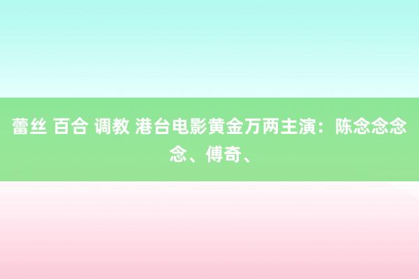 蕾丝 百合 调教 港台电影黄金万两主演：陈念念念念、傅奇、