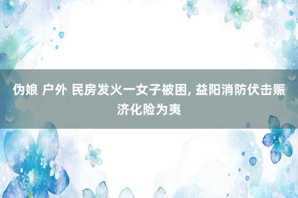 伪娘 户外 民房发火一女子被困， 益阳消防伏击赈济化险为夷