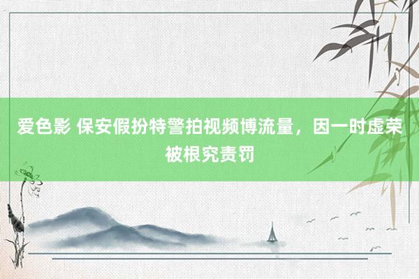 爱色影 保安假扮特警拍视频博流量，因一时虚荣被根究责罚
