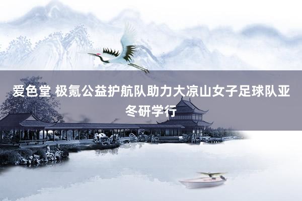 爱色堂 极氪公益护航队助力大凉山女子足球队亚冬研学行