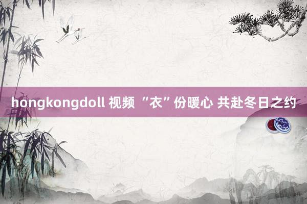 hongkongdoll 视频 “衣”份暖心 共赴冬日之约