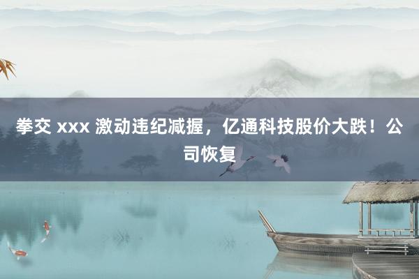 拳交 xxx 激动违纪减握，亿通科技股价大跌！公司恢复