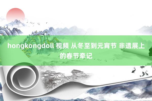 hongkongdoll 视频 从冬至到元宵节 非遗展上的春节牵记