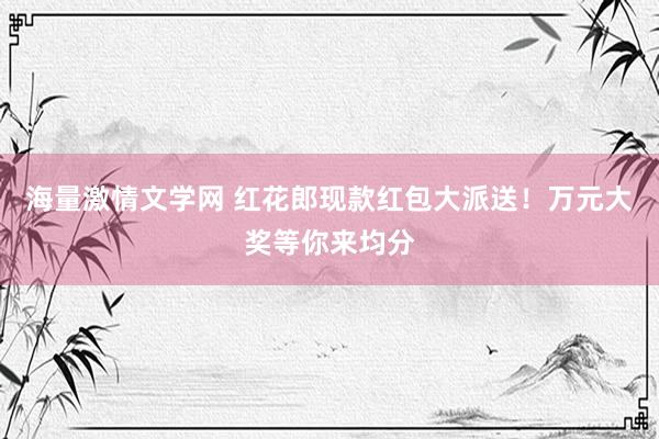 海量激情文学网 红花郎现款红包大派送！万元大奖等你来均分