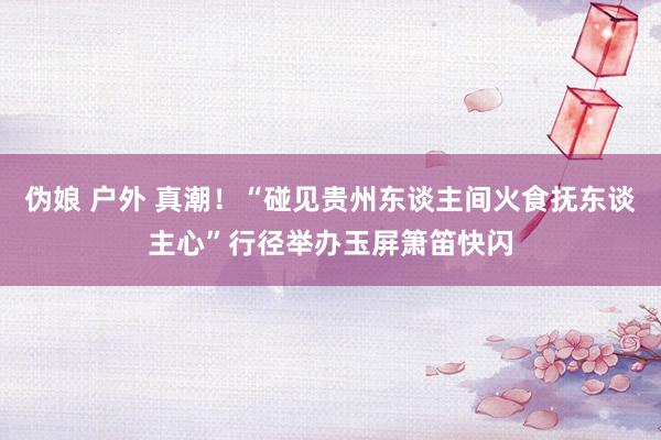 伪娘 户外 真潮！“碰见贵州东谈主间火食抚东谈主心”行径举办玉屏箫笛快闪