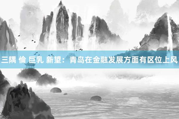 三隅 倫 巨乳 新望：青岛在金融发展方面有区位上风