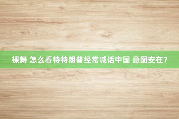 裸舞 怎么看待特朗普经常喊话中国 意图安在？