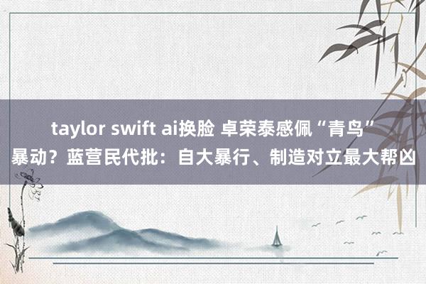taylor swift ai换脸 卓荣泰感佩“青鸟”暴动？蓝营民代批：自大暴行、制造对立最大帮凶