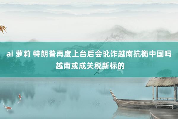 ai 萝莉 特朗普再度上台后会讹诈越南抗衡中国吗 越南或成关税新标的