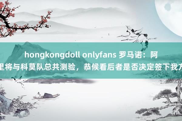 hongkongdoll onlyfans 罗马诺：阿里将与科莫队总共测验，恭候看后者是否决定签下我方