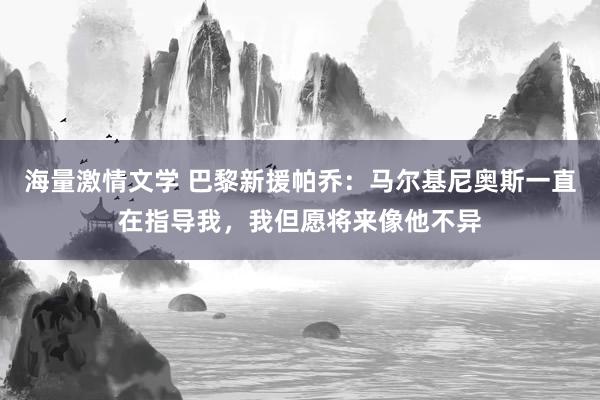 海量激情文学 巴黎新援帕乔：马尔基尼奥斯一直在指导我，我但愿将来像他不异