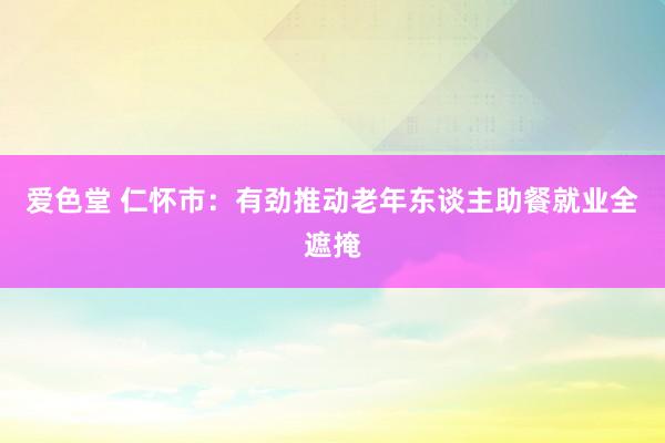 爱色堂 仁怀市：有劲推动老年东谈主助餐就业全遮掩