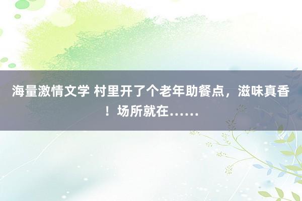 海量激情文学 村里开了个老年助餐点，滋味真香！场所就在……