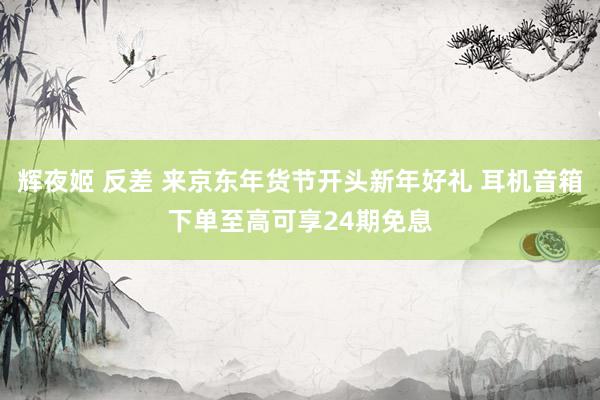 辉夜姬 反差 来京东年货节开头新年好礼 耳机音箱下单至高可享24期免息
