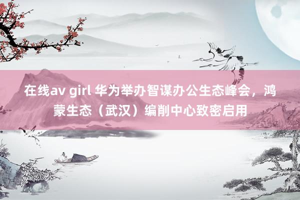 在线av girl 华为举办智谋办公生态峰会，鸿蒙生态（武汉）编削中心致密启用
