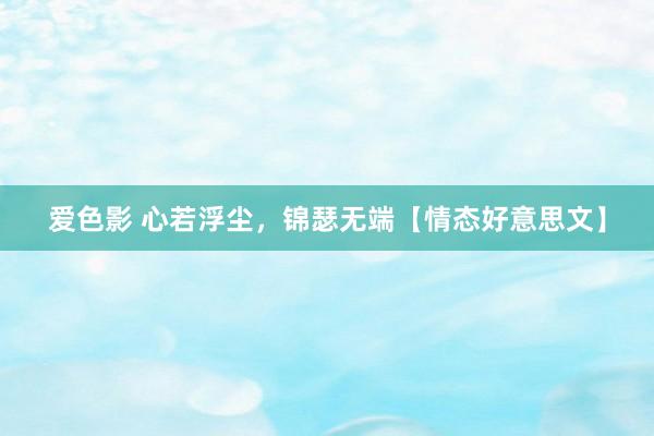 爱色影 心若浮尘，锦瑟无端【情态好意思文】