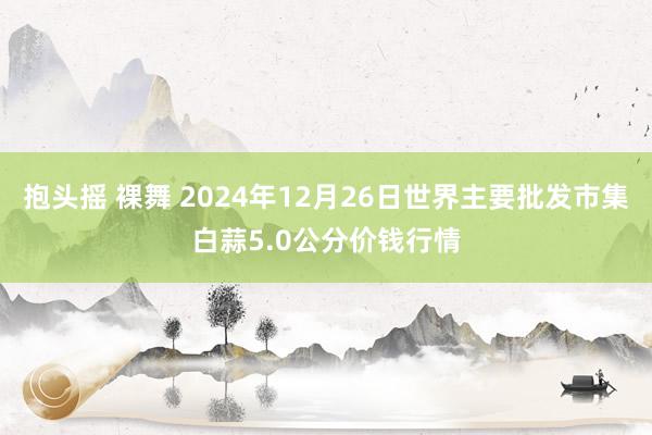 抱头摇 裸舞 2024年12月26日世界主要批发市集白蒜5.0公分价钱行情
