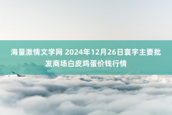 海量激情文学网 2024年12月26日寰宇主要批发商场白皮鸡蛋价钱行情