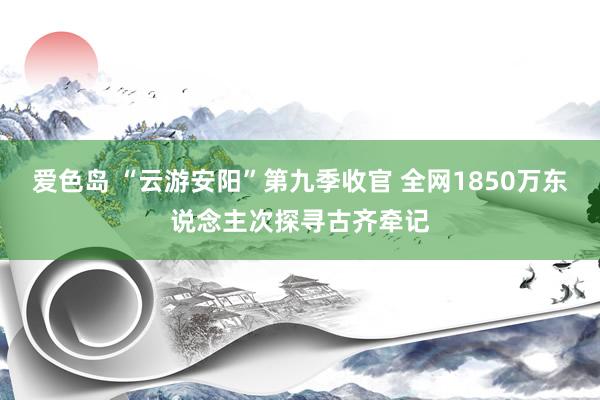 爱色岛 “云游安阳”第九季收官 全网1850万东说念主次探寻古齐牵记