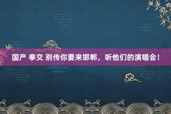 国产 拳交 别传你要来邯郸，听他们的演唱会！