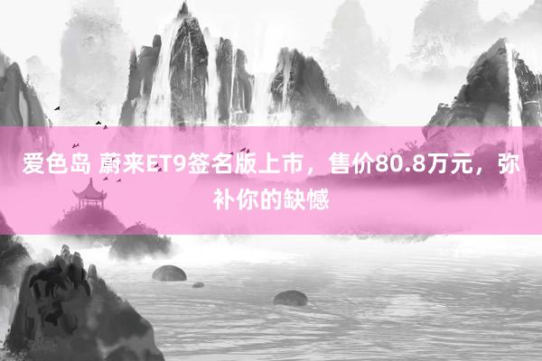 爱色岛 蔚来ET9签名版上市，售价80.8万元，弥补你的缺憾