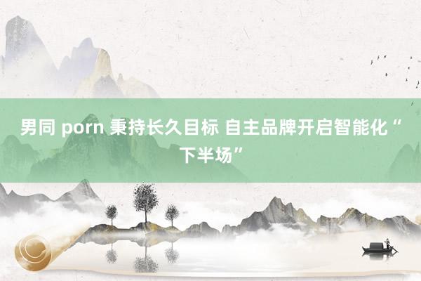 男同 porn 秉持长久目标 自主品牌开启智能化“下半场”