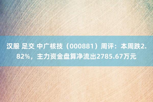 汉服 足交 中广核技（000881）周评：本周跌2.82%，主力资金盘算净流出2785.67万元