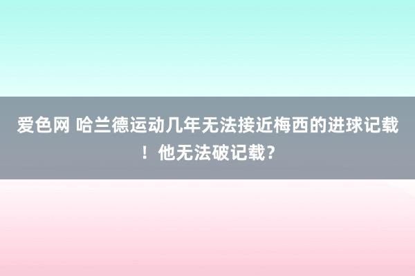 爱色网 哈兰德运动几年无法接近梅西的进球记载！他无法破记载？