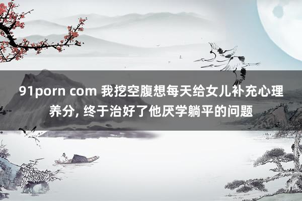 91porn com 我挖空腹想每天给女儿补充心理养分， 终于治好了他厌学躺平的问题