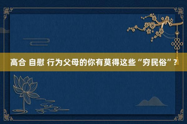 高合 自慰 行为父母的你有莫得这些“穷民俗”?