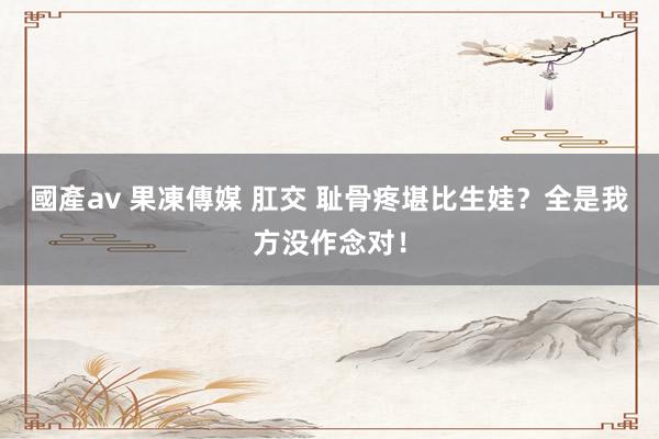 國產av 果凍傳媒 肛交 耻骨疼堪比生娃？全是我方没作念对！
