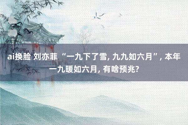 ai换脸 刘亦菲 “一九下了雪， 九九如六月”， 本年一九暖如六月， 有啥预兆?