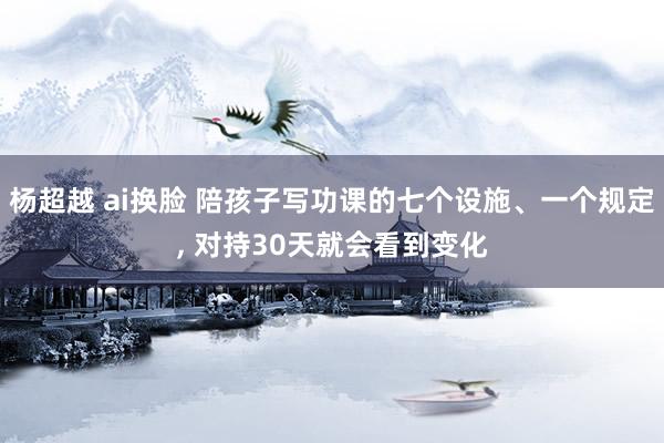 杨超越 ai换脸 陪孩子写功课的七个设施、一个规定， 对持30天就会看到变化
