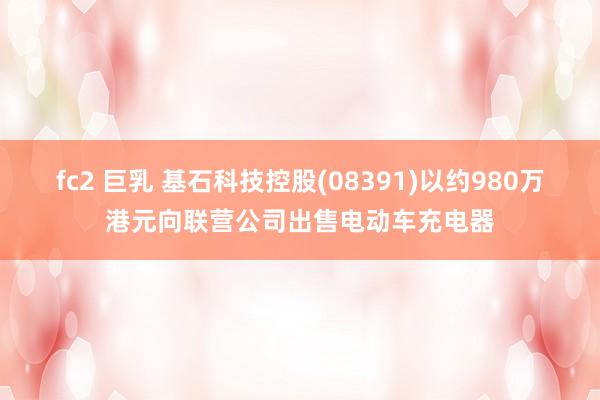 fc2 巨乳 基石科技控股(08391)以约980万港元向联营公司出售电动车充电器