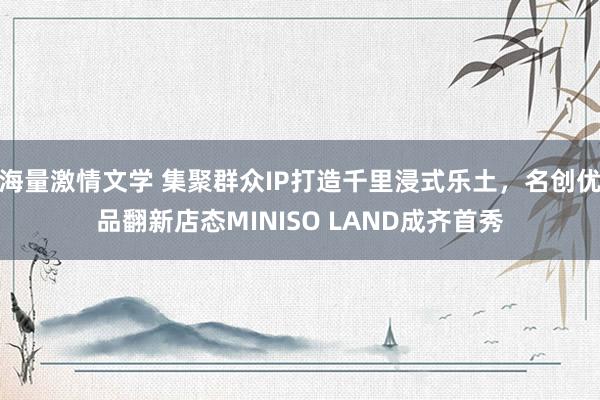 海量激情文学 集聚群众IP打造千里浸式乐土，名创优品翻新店态MINISO LAND成齐首秀