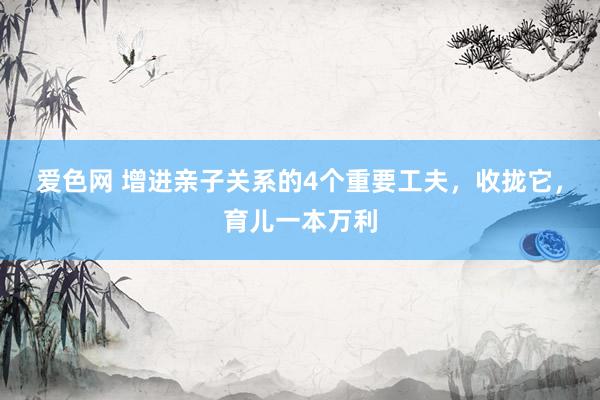 爱色网 增进亲子关系的4个重要工夫，收拢它，育儿一本万利