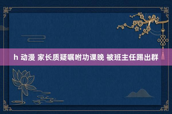 h 动漫 家长质疑嘱咐功课晚 被班主任踢出群